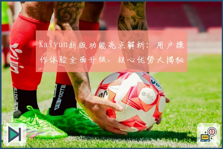 Kaiyun新版功能亮点解析:用户操作体验全面升级,核心优势大揭秘