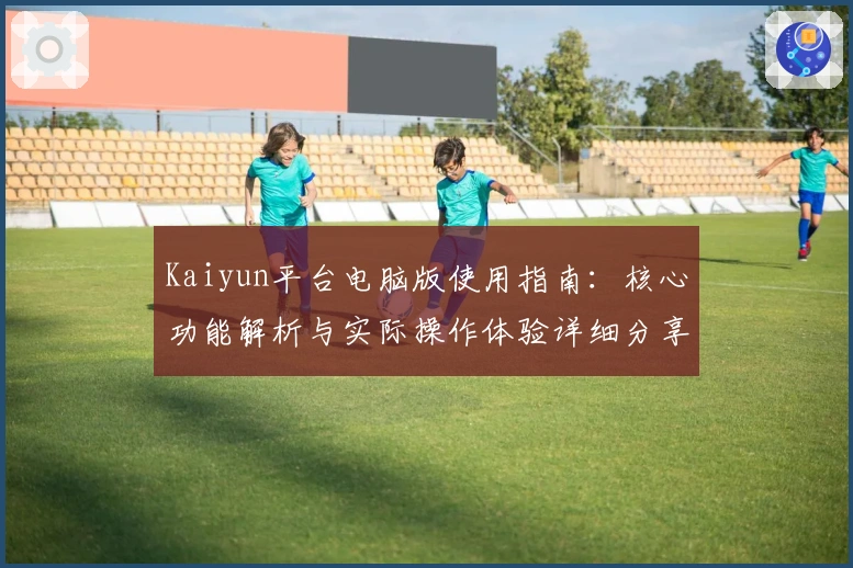 Kaiyun平台电脑版使用指南：核心功能解析与实际操作体验详细分享