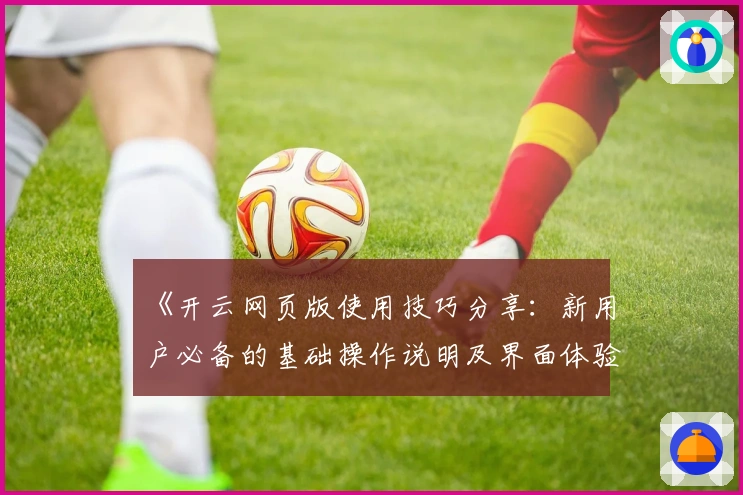 《开云网页版使用技巧分享:新用户必备的基础操作说明及界面体验解析》