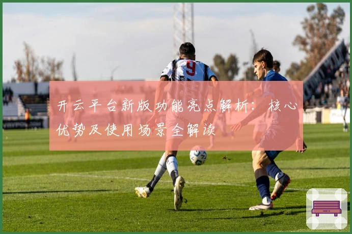 开云平台新版功能亮点解析：核心优势及使用场景全解读